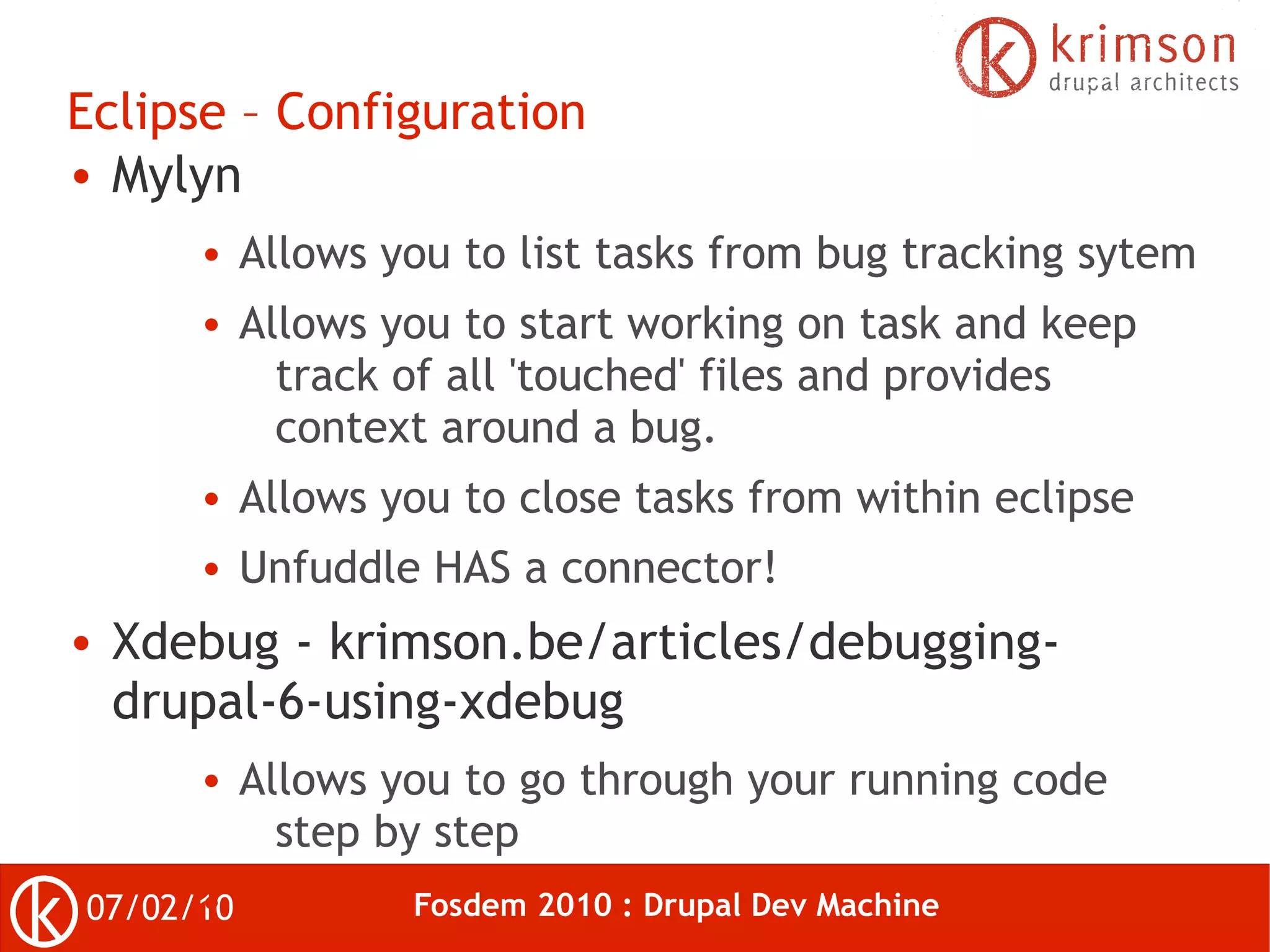 Eclipse – Configuration
● Mylyn

       ●   Allows you to list tasks from bug tracking sytem
       ●   Allows you to start working on task and keep
             track of all 'touched' files and provides
             context around a bug.
       ●   Allows you to close tasks from within eclipse
       ●   Unfuddle HAS a connector!
●   Xdebug - krimson.be/articles/debugging-
    drupal-6-using-xdebug
       ●   Allows you to go through your running code
             step by step
      ●
07/02/10           Fosdem 2010 : Drupal Dev Machine
 