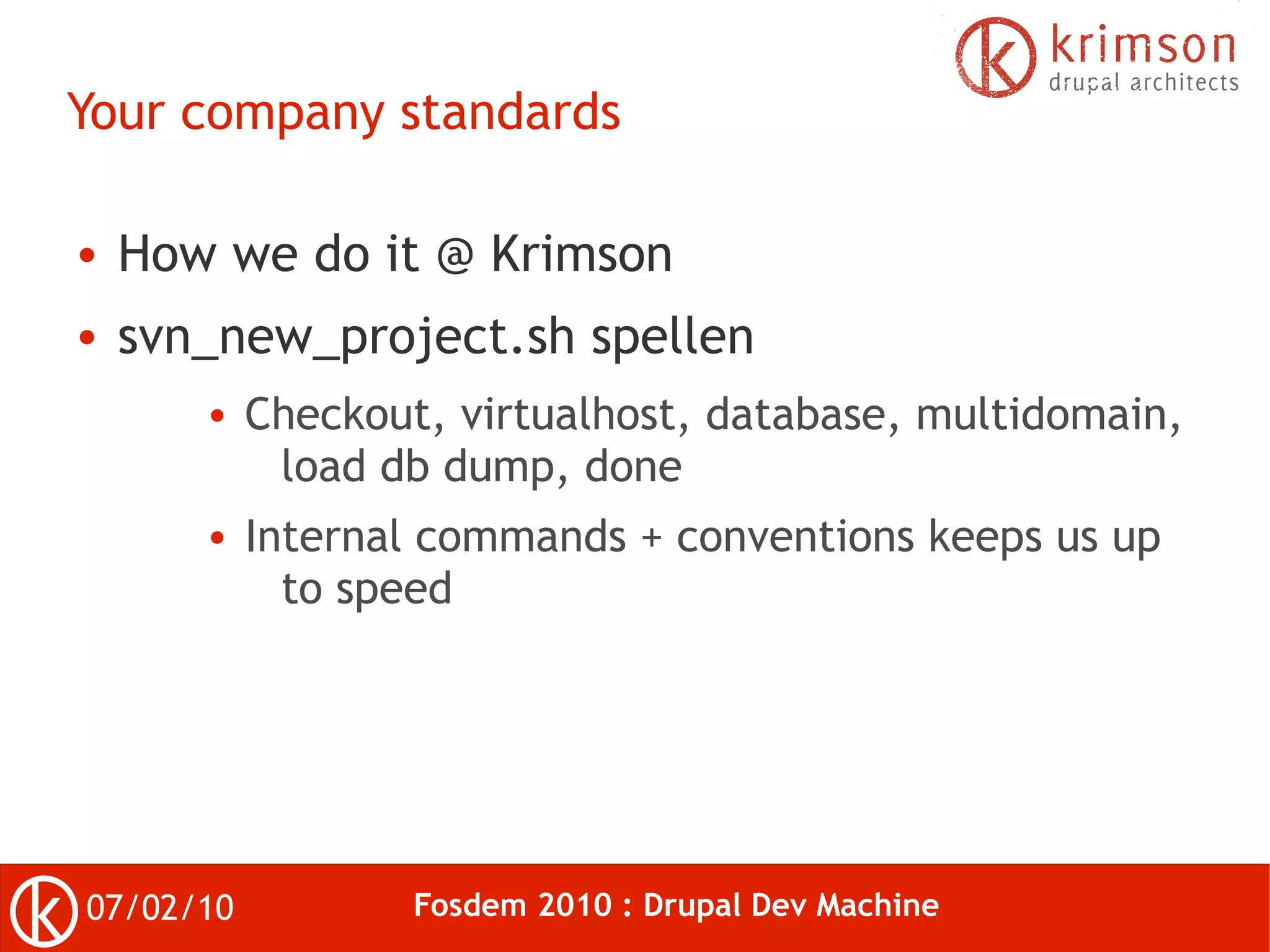 Your company standards

●   How we do it @ Krimson
●   svn_new_project.sh spellen
       ●   Checkout, virtualhost, database, multidomain,
            load db dump, done
       ●   Internal commands + conventions keeps us up
             to speed




07/02/10           Fosdem 2010 : Drupal Dev Machine
 