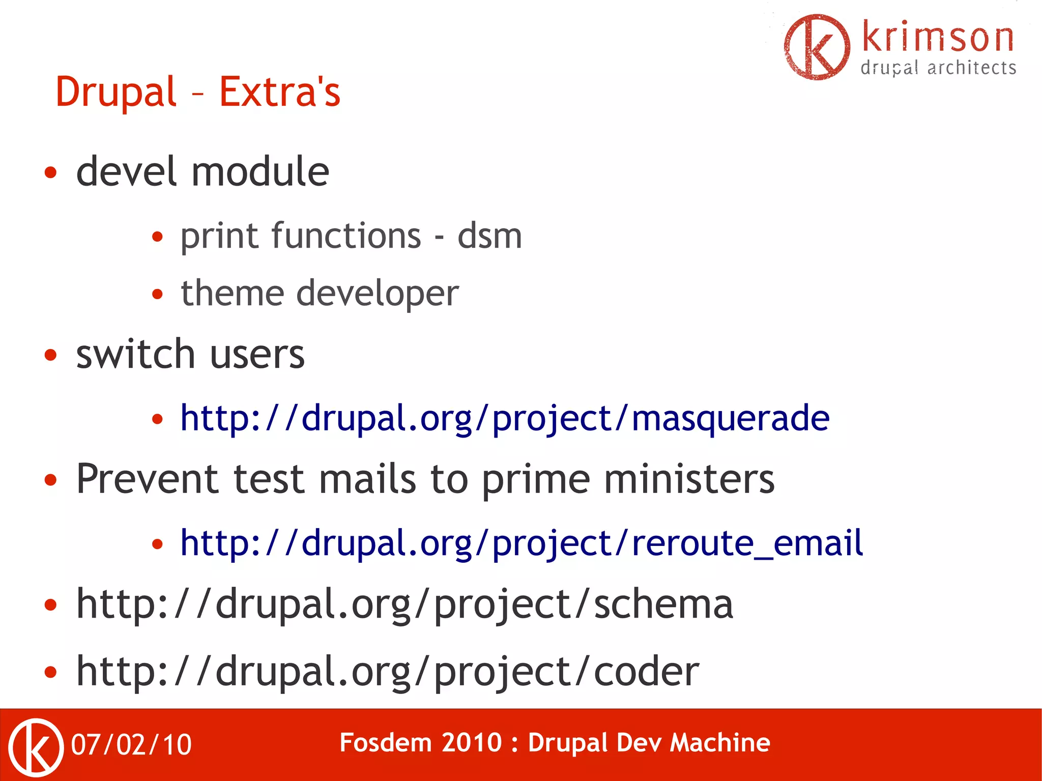 Drupal – Extra's
●   devel module
         ●   print functions - dsm
         ●   theme developer
●   switch users
         ●   http://drupal.org/project/masquerade
●   Prevent test mails to prime ministers
         ●   http://drupal.org/project/reroute_email
●   http://drupal.org/project/schema
●   http://drupal.org/project/coder
    07/02/10          Fosdem 2010 : Drupal Dev Machine
 