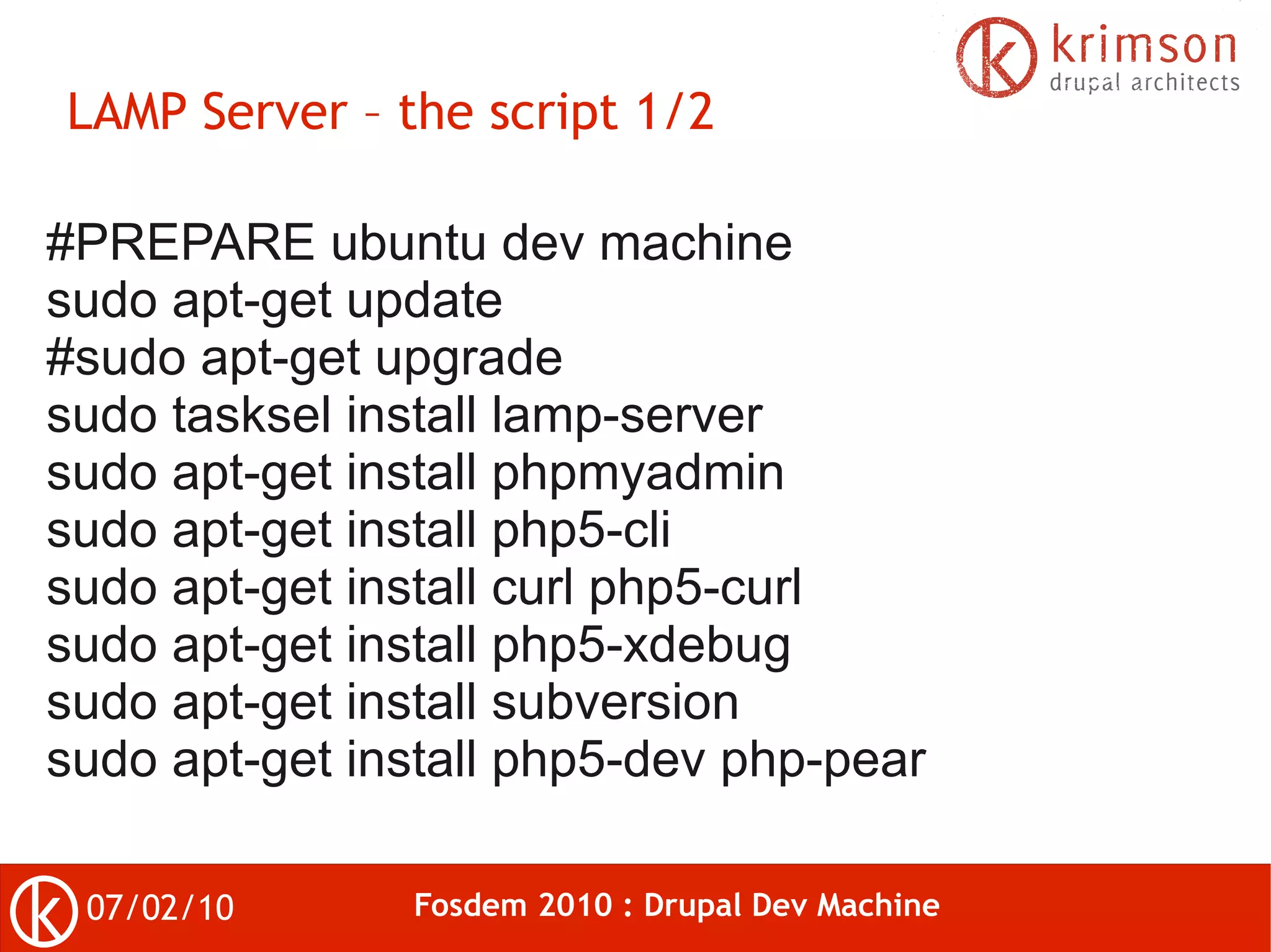 LAMP Server – the script 1/2

#PREPARE ubuntu dev machine
sudo apt-get update
#sudo apt-get upgrade
sudo tasksel install lamp-server
sudo apt-get install phpmyadmin
sudo apt-get install php5-cli
sudo apt-get install curl php5-curl
sudo apt-get install php5-xdebug
sudo apt-get install subversion
sudo apt-get install php5-dev php-pear

 07/02/10      Fosdem 2010 : Drupal Dev Machine
 