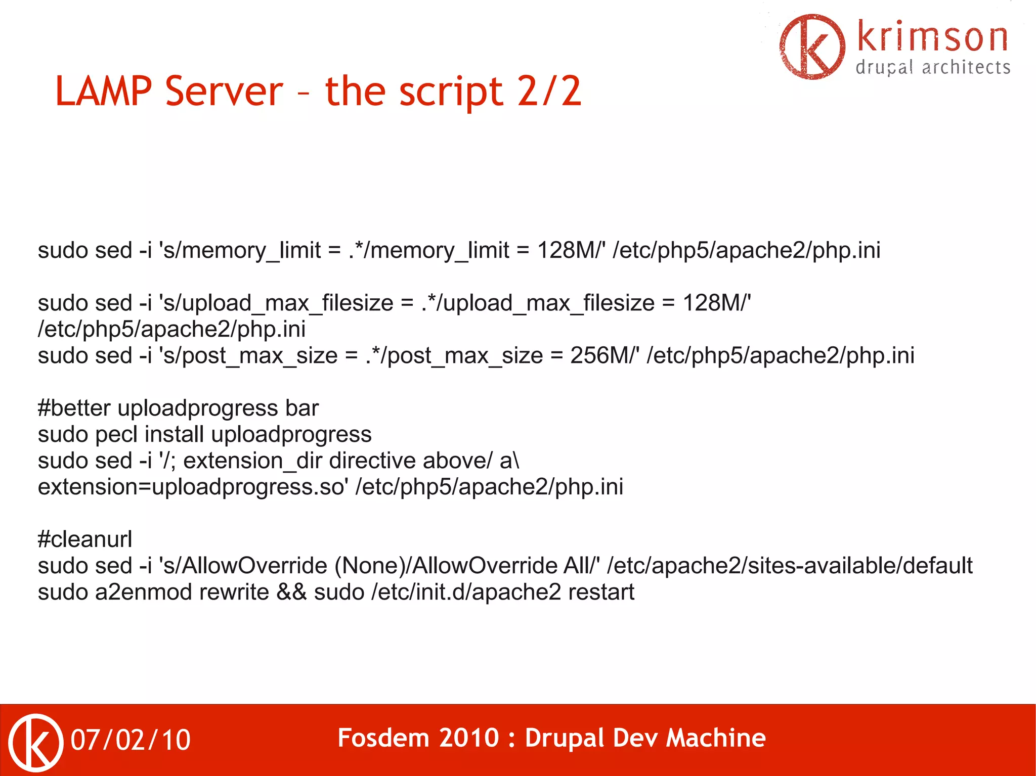 LAMP Server – the script 2/2


sudo sed -i 's/memory_limit = .*/memory_limit = 128M/' /etc/php5/apache2/php.ini

sudo sed -i 's/upload_max_filesize = .*/upload_max_filesize = 128M/'
/etc/php5/apache2/php.ini
sudo sed -i 's/post_max_size = .*/post_max_size = 256M/' /etc/php5/apache2/php.ini

#better uploadprogress bar
sudo pecl install uploadprogress
sudo sed -i '/; extension_dir directive above/ a
extension=uploadprogress.so' /etc/php5/apache2/php.ini

#cleanurl
sudo sed -i 's/AllowOverride (None)/AllowOverride All/' /etc/apache2/sites-available/default
sudo a2enmod rewrite && sudo /etc/init.d/apache2 restart




   07/02/10                  Fosdem 2010 : Drupal Dev Machine
 