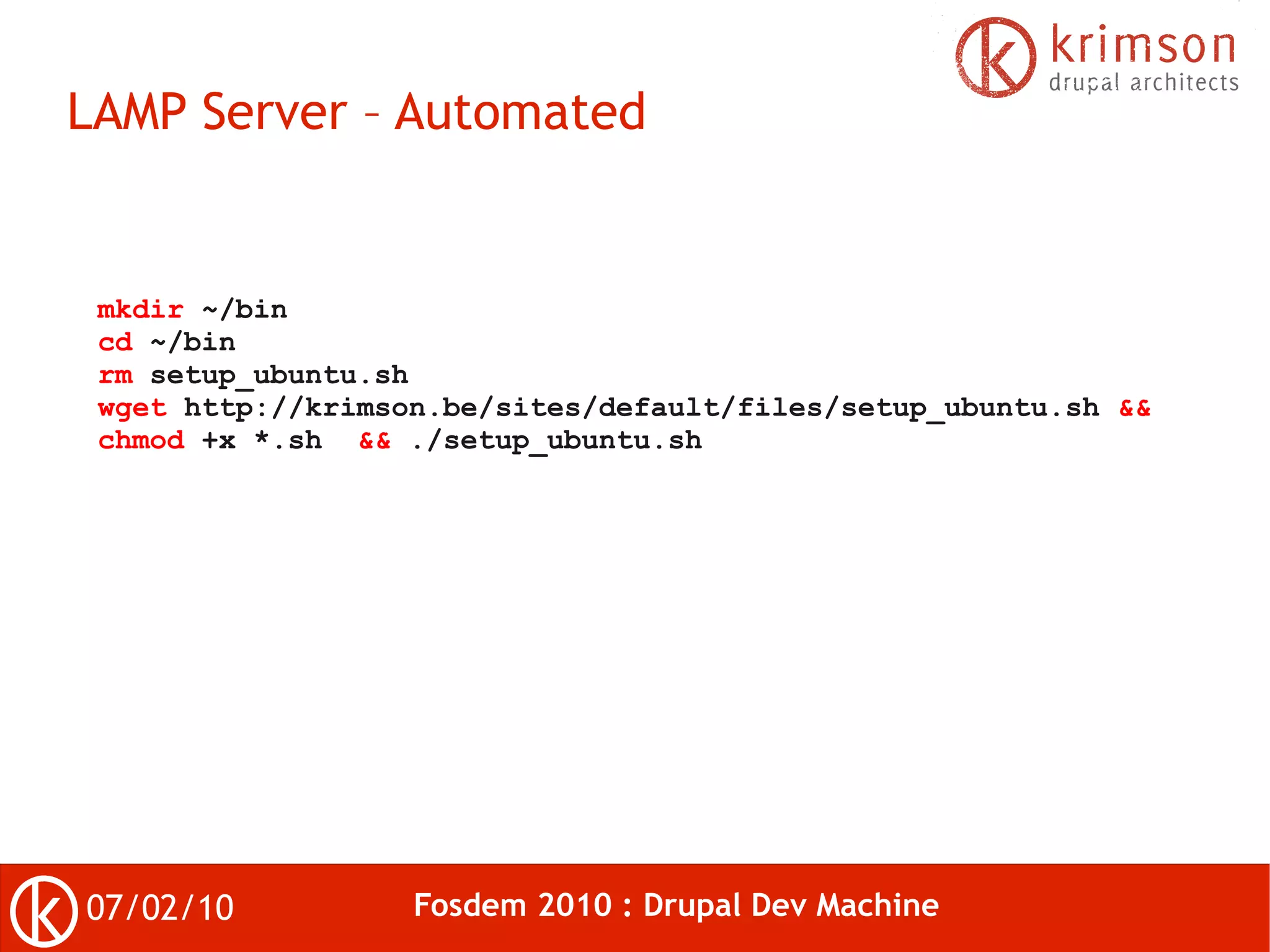 LAMP Server – Automated


 mkdir ~/bin
 cd ~/bin
 rm setup_ubuntu.sh
 wget http://krimson.be/sites/default/files/setup_ubuntu.sh &&
 chmod +x *.sh && ./setup_ubuntu.sh




07/02/10           Fosdem 2010 : Drupal Dev Machine
 