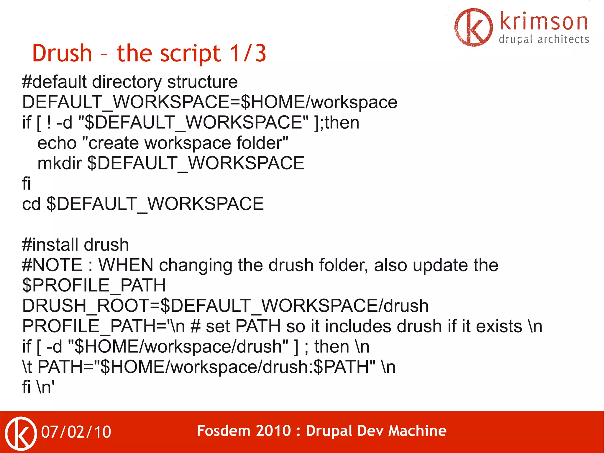 Drush – the script 1/3
#default directory structure
DEFAULT_WORKSPACE=$HOME/workspace
if [ ! -d "$DEFAULT_WORKSPACE" ];then
   echo "create workspace folder"
   mkdir $DEFAULT_WORKSPACE
fi
cd $DEFAULT_WORKSPACE

#install drush
#NOTE : WHEN changing the drush folder, also update the
$PROFILE_PATH
DRUSH_ROOT=$DEFAULT_WORKSPACE/drush
PROFILE_PATH='n # set PATH so it includes drush if it exists n
if [ -d "$HOME/workspace/drush" ] ; then n
t PATH="$HOME/workspace/drush:$PATH" n
fi n'

  07/02/10           Fosdem 2010 : Drupal Dev Machine
 