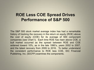 ROE Less COE Spread Drives
Performance of S&P 500
The S&P 500 stock market average index has had a remarkable
history of tracking the recovery in the return on equity (ROE) above
the cost of equity (COE) for its average of 500 component
companies (see Chart I). Each time ROE has risen above COE, a
bull market occurred as the spread between ROE and COE
widened toward 10%, as in the late 1990’s, years 2002 to 2007,
and the latest recovery from 2009 to 2016. To better understand
the consistent performance to ROE less COE, IDC Financial
Publishing, Inc. (IDCFP) examines the components.
 