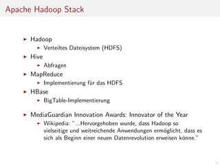 Apache Hadoop Stack

Hadoop
Verteiltes Dateisystem (HDFS)

Hive
Abfragen

MapReduce
Implementierung f¨r das HDFS
u

HBase
BigTable-Implementierung

MediaGuardian Innovation Awards: Innovator of the Year
Wikipedia: ”...Hervorgehoben wurde, dass Hadoop so
vielseitige und weitreichende Anwendungen erm¨glicht, dass es
o
sich als Beginn einer neuen Datenrevolution erweisen k¨nne.”
o

11

 
