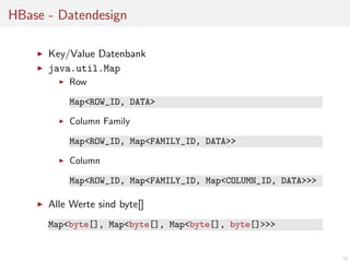 HBase - Datendesign
Key/Value Datenbank
java.util.Map
Row
Map<ROW_ID, DATA>
Column Family
Map<ROW_ID, Map<FAMILY_ID, DATA>>
Column
Map<ROW_ID, Map<FAMILY_ID, Map<COLUMN_ID, DATA>>>

Alle Werte sind byte[]
Map<byte[], Map<byte[], Map<byte[], byte[]>>>

16

 
