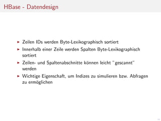 HBase - Datendesign

Zeilen IDs werden Byte-Lexikographisch sortiert
Innerhalb einer Zeile werden Spalten Byte-Lexikographisch
sortiert
Zeilen- und Spaltenabschnitte k¨nnen leicht ”gescannt”
o
werden
Wichtige Eigenschaft, um Indizes zu simulieren bzw. Abfragen
zu erm¨glichen
o

18

 