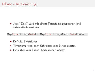 HBase - Versionierung

Jede ”Zelle” wird mit einem Timestamp gespeichert und
automatisch versioniert
Map<byte[], Map<byte[], Map<byte[], Map<Long, byte[]>>>>

Default: 3 Versionen
Timestamp wird beim Schreiben vom Server gesetzt,
kann aber vom Client uberschrieben werden
¨

23

 