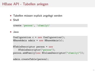 HBase API - Tabellen anlegen
Tabellen m¨ssen explizit angelegt werden
u
Shell
create ’person’, ’cfamily1’

Java
Configuration c = new Configuration();
HBaseAdmin admin = new HBaseAdmin(c);
HTableDescriptor person = new
HTableDescriptor("person");
person.addFamily(new HColumnDescriptor("cfamily1"));
admin.createTable(person);

28

 
