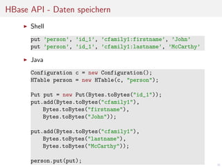 HBase API - Daten speichern
Shell
put ’person’, ’id_1’, ’cfamily1:firstname’, ’John’
put ’person’, ’id_1’, ’cfamily1:lastname’, ’McCarthy’

Java
Configuration c = new Configuration();
HTable person = new HTable(c, "person");
Put put = new Put(Bytes.toBytes("id_1"));
put.add(Bytes.toBytes("cfamily1"),
Bytes.toBytes("firstname"),
Bytes.toBytes("John"));
put.add(Bytes.toBytes("cfamily1"),
Bytes.toBytes("lastname"),
Bytes.toBytes("McCarthy"));
person.put(put);

30

 