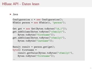 HBase API - Daten lesen
Java
Configuration c = new Configuration();
HTable person = new HTable(c, "person");
Get get = new Get(Bytes.toBytes("id_1"));
get.addColumn(Bytes.toBytes("cfamily1"),
Bytes.toBytes("firstname"));
get.addColumn(Bytes.toBytes("cfamily1"),
Bytes.toBytes("lastname"));
Result result = person.get(get);
byte[] firstname =
result.getValue(Bytes.toBytes("cfamily1"),
Bytes.toBytes("firstname"));
..

32

 