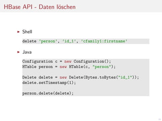 HBase API - Daten l¨schen
o

Shell
delete ’person’, ’id_1’, ’cfamily1:firstname’

Java
Configuration c = new Configuration();
HTable person = new HTable(c, "person");
Delete delete = new Delete(Bytes.toBytes("id_1"));
delete.setTimestamp(1);
person.delete(delete);

34

 