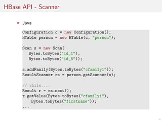 HBase API - Scanner
Java
Configuration c = new Configuration();
HTable person = new HTable(c, "person");
Scan s = new Scan(
Bytes.toBytes("id_1"),
Bytes.toBytes("id_5"));
s.addFamily(Bytes.toBytes("cfamily1"));
ResultScanner rs = person.getScanner(s);
// while....
Result r = rs.next();
r.getValue(Bytes.toBytes("cfamily1"),
Bytes.toBytes("firstname"));
...
35

 
