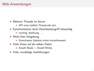 Web-Anwendungen

Mehrere Threads im Server
API muss (sollte) Thread-safe sein

Synchronisation beim Datenbankzugriﬀ notwendig
Locking, Isolierung, ...

Multi-User Umgebung
Gemeinsame Updates w¨ren w¨nschenswert
a
u

Viele Views auf die selben Daten
Anzahl Reads > Anzahl Writes

Viele, kurzlebige Ausf¨hrungen
u

37

 