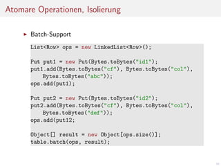 Atomare Operationen, Isolierung
Batch-Support
List<Row> ops = new LinkedList<Row>();
Put put1 = new Put(Bytes.toBytes("id1");
put1.add(Bytes.toBytes("cf"), Bytes.toBytes("col"),
Bytes.toBytes("abc"));
ops.add(put1);
Put put2 = new Put(Bytes.toBytes("id2");
put2.add(Bytes.toBytes("cf"), Bytes.toBytes("col"),
Bytes.toBytes("def"));
ops.add(put12;
Object[] result = new Object[ops.size()];
table.batch(ops, result);

40

 