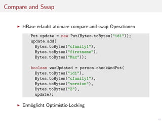 Compare and Swap
HBase erlaubt atomare compare-and-swap Operationen
Put update = new Put(Bytes.toBytes("id1"));
update.add(
Bytes.toBytes("cfamily1"),
Bytes.toBytes("firstname"),
Bytes.toBytes("Max"));
boolean wasUpdated = person.checkAndPut(
Bytes.toBytes("id1"),
Bytes.toBytes("cfamily1"),
Bytes.toBytes("version"),
Bytes.toBytes("3"),
update);

Erm¨glicht Optimistic-Locking
o
42

 