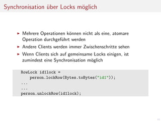 Synchronisation uber Locks m¨glich
o
¨

Mehrere Operationen k¨nnen nicht als eine, atomare
o
Operation durchgef¨hrt werden
u
Andere Clients werden immer Zwischenschritte sehen
Wenn Clients sich auf gemeinsame Locks einigen, ist
zumindest eine Synchronisation m¨glich
o
RowLock id1lock =
person.lockRow(Bytes.toBytes("id1"));
...
...
person.unlockRow(id1lock);

43

 