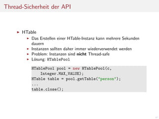 Thread-Sicherheit der API

HTable
Das Erstellen einer HTable-Instanz kann mehrere Sekunden
dauern
Instanzen sollten daher immer wiederverwendet werden
Problem: Instanzen sind nicht Thread-safe
L¨sung: HTablePool
o
HTablePool pool = new HTablePool(c,
Integer.MAX_VALUE);
HTable table = pool.getTable("person");
...
table.close();

47

 