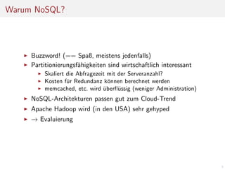 Warum NoSQL?

Buzzword! (== Spaß, meistens jedenfalls)
Partitionierungsf¨higkeiten sind wirtschaftlich interessant
a
Skaliert die Abfragezeit mit der Serveranzahl?
Kosten f¨r Redundanz k¨nnen berechnet werden
u
o
memcached, etc. wird uberﬂ¨ssig (weniger Administration)
u
¨

NoSQL-Architekturen passen gut zum Cloud-Trend
Apache Hadoop wird (in den USA) sehr gehyped
→ Evaluierung

5

 