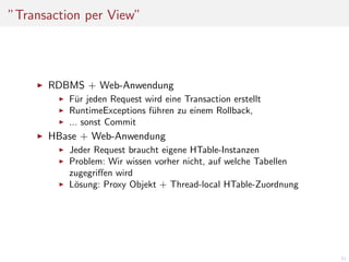 ”Transaction per View”

RDBMS + Web-Anwendung
F¨r jeden Request wird eine Transaction erstellt
u
RuntimeExceptions f¨hren zu einem Rollback,
u
... sonst Commit

HBase + Web-Anwendung
Jeder Request braucht eigene HTable-Instanzen
Problem: Wir wissen vorher nicht, auf welche Tabellen
zugegriﬀen wird
L¨sung: Proxy Objekt + Thread-local HTable-Zuordnung
o

51

 