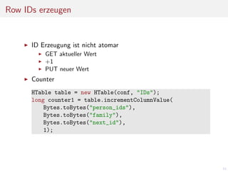 Row IDs erzeugen

ID Erzeugung ist nicht atomar
GET aktueller Wert
+1
PUT neuer Wert

Counter
HTable table = new HTable(conf, "IDs");
long counter1 = table.incrementColumnValue(
Bytes.toBytes("person_ids"),
Bytes.toBytes("family"),
Bytes.toBytes("next_id"),
1);

53

 