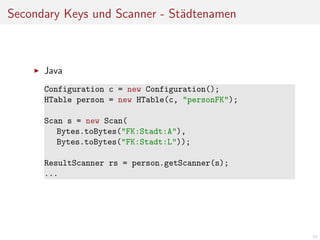 Secondary Keys und Scanner - St¨dtenamen
a

Java
Configuration c = new Configuration();
HTable person = new HTable(c, "personFK");
Scan s = new Scan(
Bytes.toBytes("FK:Stadt:A"),
Bytes.toBytes("FK:Stadt:L"));
ResultScanner rs = person.getScanner(s);
...

57

 