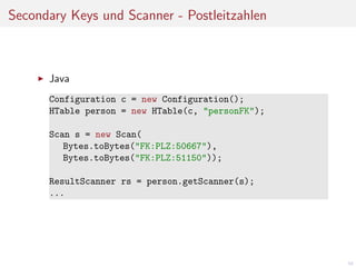 Secondary Keys und Scanner - Postleitzahlen

Java
Configuration c = new Configuration();
HTable person = new HTable(c, "personFK");
Scan s = new Scan(
Bytes.toBytes("FK:PLZ:50667"),
Bytes.toBytes("FK:PLZ:51150"));
ResultScanner rs = person.getScanner(s);
...

58

 