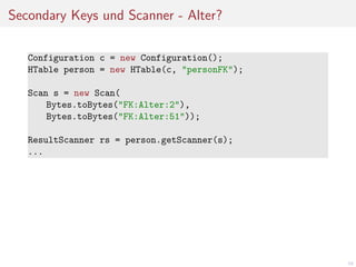 Secondary Keys und Scanner - Alter?
Configuration c = new Configuration();
HTable person = new HTable(c, "personFK");
Scan s = new Scan(
Bytes.toBytes("FK:Alter:2"),
Bytes.toBytes("FK:Alter:51"));
ResultScanner rs = person.getScanner(s);
...

59

 