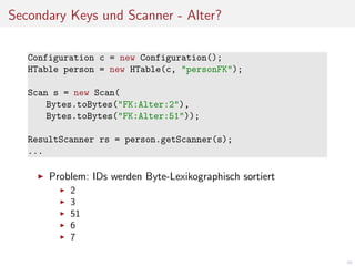Secondary Keys und Scanner - Alter?
Configuration c = new Configuration();
HTable person = new HTable(c, "personFK");
Scan s = new Scan(
Bytes.toBytes("FK:Alter:2"),
Bytes.toBytes("FK:Alter:51"));
ResultScanner rs = person.getScanner(s);
...

Problem: IDs werden Byte-Lexikographisch sortiert
2
3
51
6
7
60

 