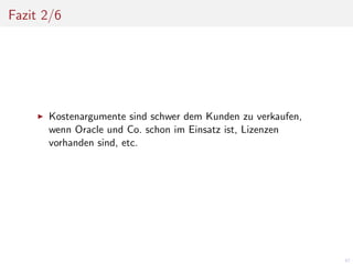 Fazit 2/6

Kostenargumente sind schwer dem Kunden zu verkaufen,
wenn Oracle und Co. schon im Einsatz ist, Lizenzen
vorhanden sind, etc.

67

 