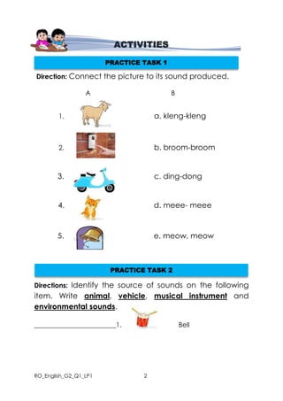 RO_English_G2_Q1_LP1 2
Direction: Connect the picture to its sound produced.
A B
1. a. kleng-kleng
2. b. broom-broom
3. c. ding-dong
4. d. meee- meee
5. e. meow, meow
Directions: Identify the source of sounds on the following
item. Write animal, vehicle, musical instrument and
environmental sounds.
________________________ 1. Bell
ACTIVITIES
PRACTICE TASK 1
PRACTICE TASK 2
 