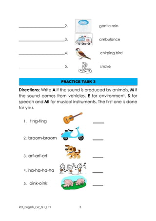 RO_English_G2_Q1_LP1 3
_________________________2. gentle rain
_________________________3. ambulance
_________________________4. chirping bird
_________________________5. snake
Directions: Write A if the sound is produced by animals, M if
the sound comes from vehicles, E for environment, S for
speech and MI for musical instruments. The first one is done
for you.
1. ting-ting ______
2. broom-broom _____
3. arf-arf-arf _____
4. ha-ha-ha-ha _____
5. oink-oink _____
PRACTICE TASK 3
 