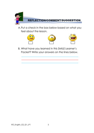 RO_English_G2_Q1_LP1 5
A.Put a check in the box below based on what you
feel about the lesson.
B. What have you learned in this SMILE Learner’s
Packet? Write your answers on the lines below.
_____________________________________________
_____________________________________________
_____________________________________________
REFLECTION/COMMENT/SUGGESTION
 