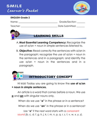 ENGLISH-Grade 2
Name: __________________________________ Grade/Section: _______
Teacher: ________________________________ Date Submitted: _______
A.Most Essential Learning Competency: Recognize the
use of a/an + noun in simple sentences listened to.
B. Objective: Read correctly the sentences with a/an in
the paragraph; recognize the use of a/an + noun in
the sentences and in a paragraph; and identify the
use a/an + noun in the sentences and in a
paragraph.
Hi kids! Today you are going to know the use of a/an
+ noun in simple sentences.
An article is a word that comes before a noun. We use
a and an with singular nouns only.
When do we use “a” in the phrase or in a sentence?
When do we use “an” in the phrase or in a sentence?
Use “a” if the next word starts with a consonant
sound (b, c, d, f, g, h, j, k, l, m, n, p, q, r, s, t, v, w, x, y, z).
LEARNING SKILLS
INTRODUCTORY CONCEPT
 