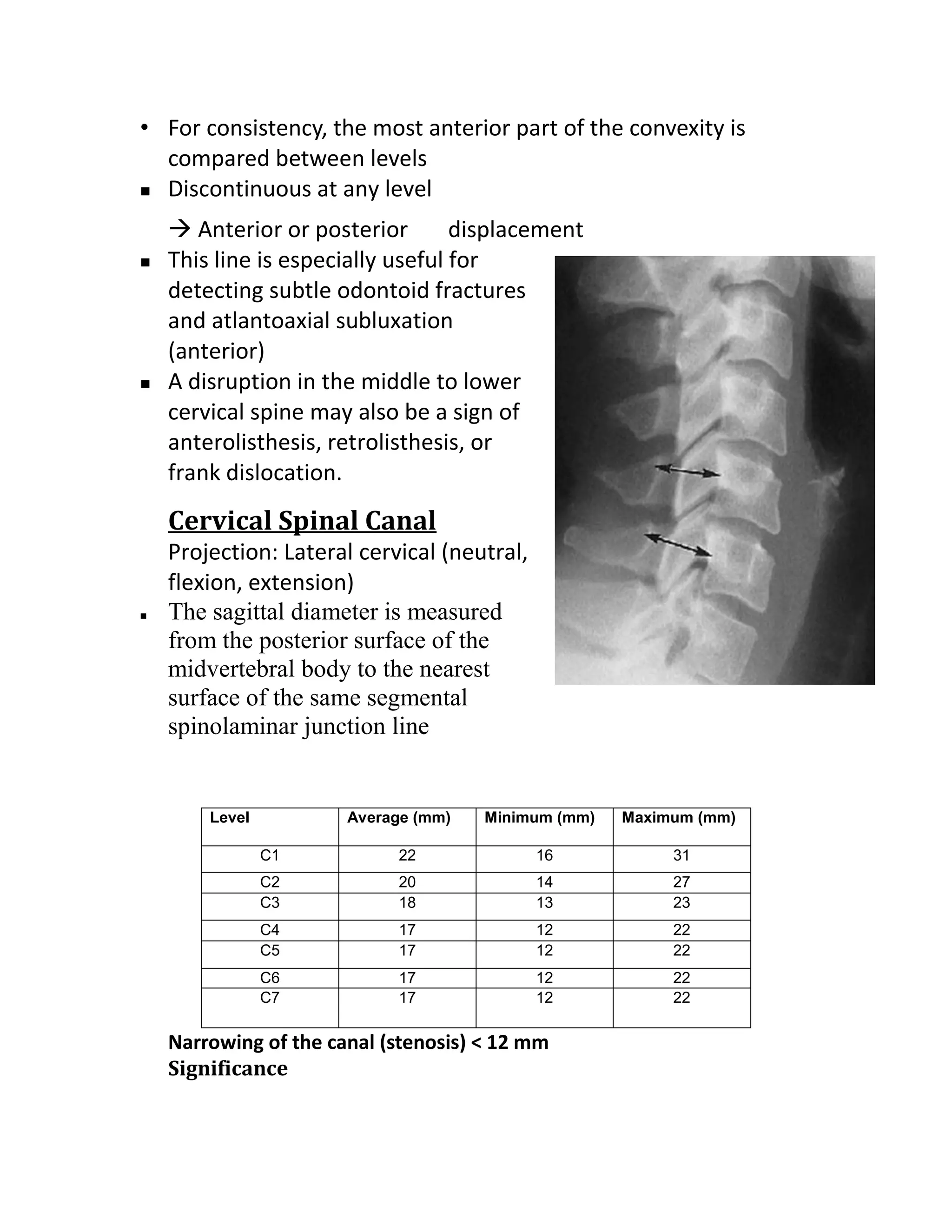 • For consistency, the most anterior part of the convexity is
  compared between levels
 Discontinuous at any level

     Anterior or posterior        displacement
   This line is especially useful for
    detecting subtle odontoid fractures
    and atlantoaxial subluxation
    (anterior)
   A disruption in the middle to lower
    cervical spine may also be a sign of
    anterolisthesis, retrolisthesis, or
    frank dislocation.
    Cervical Spinal Canal
    Projection: Lateral cervical (neutral,
    flexion, extension)
   The sagittal diameter is measured
    from the posterior surface of the
    midvertebral body to the nearest
    surface of the same segmental
    spinolaminar junction line


        Level          Average (mm)   Minimum (mm)   Maximum (mm)

                C1          22               16           31
                C2          20               14           27
                C3          18               13           23
                C4          17               12           22
                C5          17               12           22
                C6          17               12           22
                C7          17               12           22

    Narrowing of the canal (stenosis) < 12 mm
    Significance
 