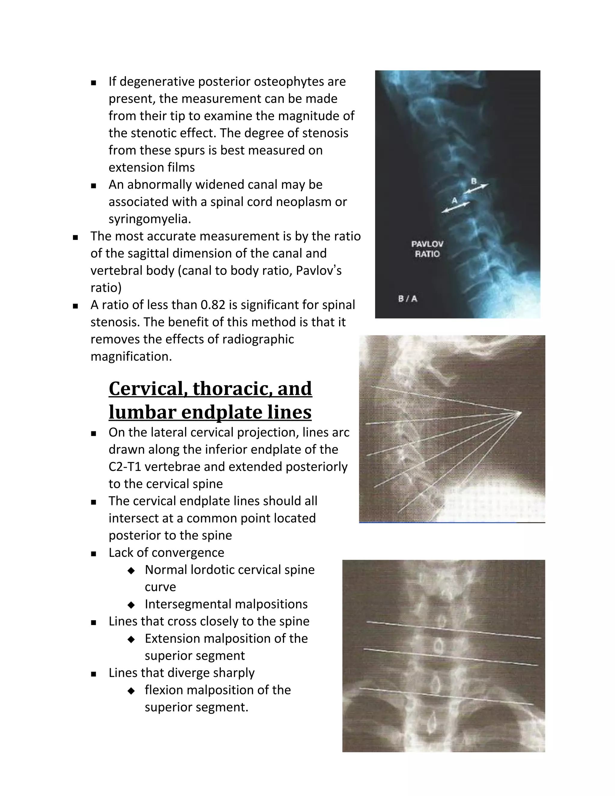    If degenerative posterior osteophytes are
        present, the measurement can be made
        from their tip to examine the magnitude of
        the stenotic effect. The degree of stenosis
        from these spurs is best measured on
        extension films
     An abnormally widened canal may be

        associated with a spinal cord neoplasm or
        syringomyelia.
   The most accurate measurement is by the ratio
    of the sagittal dimension of the canal and
    vertebral body (canal to body ratio, Pavlov’s
    ratio)
   A ratio of less than 0.82 is significant for spinal
    stenosis. The benefit of this method is that it
    removes the effects of radiographic
    magnification.

        Cervical, thoracic, and
        lumbar endplate lines
       On the lateral cervical projection, lines arc
        drawn along the inferior endplate of the
        C2-T1 vertebrae and extended posteriorly
        to the cervical spine
       The cervical endplate lines should all
        intersect at a common point located
        posterior to the spine
       Lack of convergence
             Normal lordotic cervical spine
               curve
             Intersegmental malpositions
       Lines that cross closely to the spine
             Extension malposition of the
               superior segment
       Lines that diverge sharply
             flexion malposition of the
               superior segment.
 