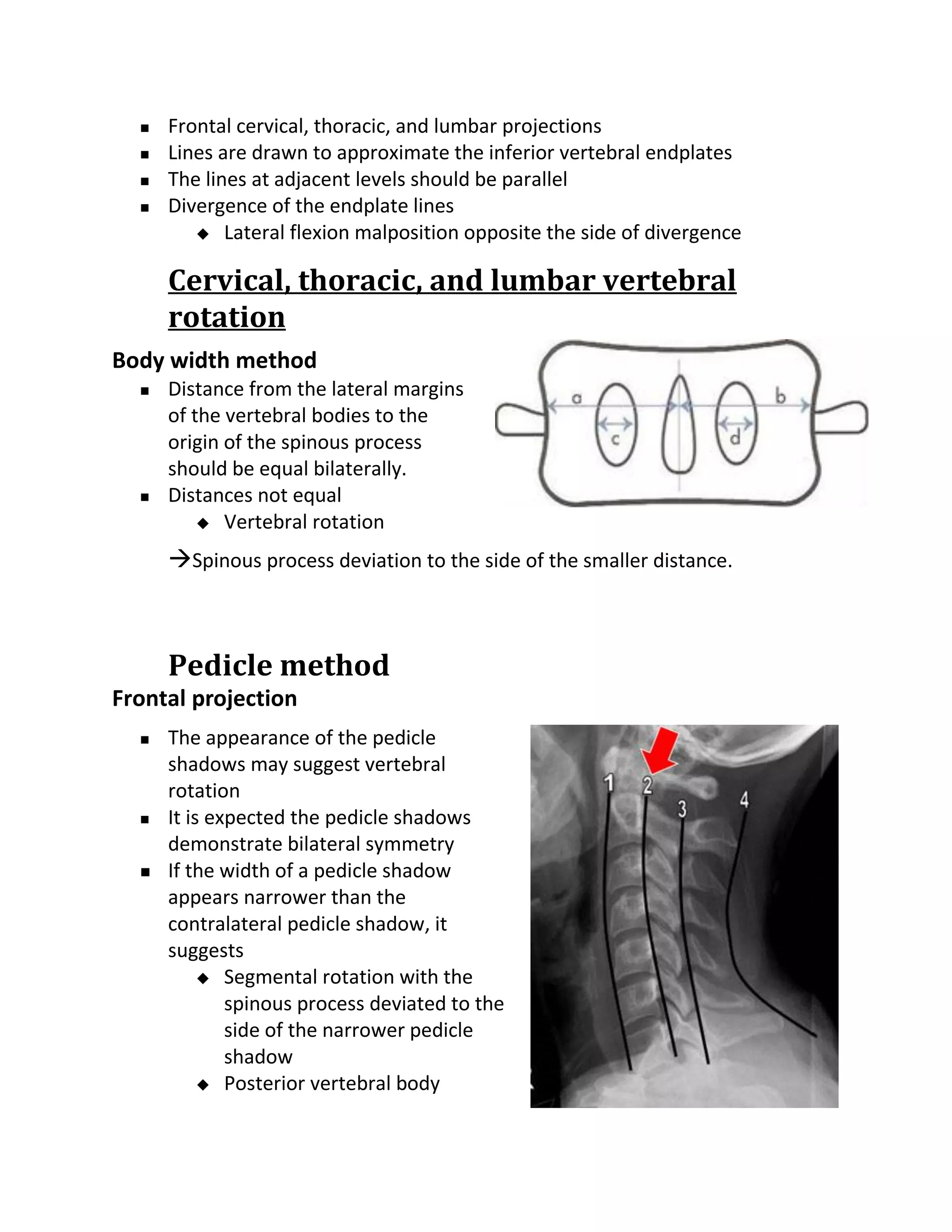    Frontal cervical, thoracic, and lumbar projections
     Lines are drawn to approximate the inferior vertebral endplates
     The lines at adjacent levels should be parallel
     Divergence of the endplate lines
          Lateral flexion malposition opposite the side of divergence


      Cervical, thoracic, and lumbar vertebral
      rotation
Body width method
     Distance from the lateral margins
      of the vertebral bodies to the
      origin of the spinous process
      should be equal bilaterally.
     Distances not equal
           Vertebral rotation

      Spinous process deviation to the side of the smaller distance.



      Pedicle method
Frontal projection
     The appearance of the pedicle
      shadows may suggest vertebral
      rotation
     It is expected the pedicle shadows
      demonstrate bilateral symmetry
     If the width of a pedicle shadow
      appears narrower than the
      contralateral pedicle shadow, it
      suggests
            Segmental rotation with the
              spinous process deviated to the
              side of the narrower pedicle
              shadow
            Posterior vertebral body
 