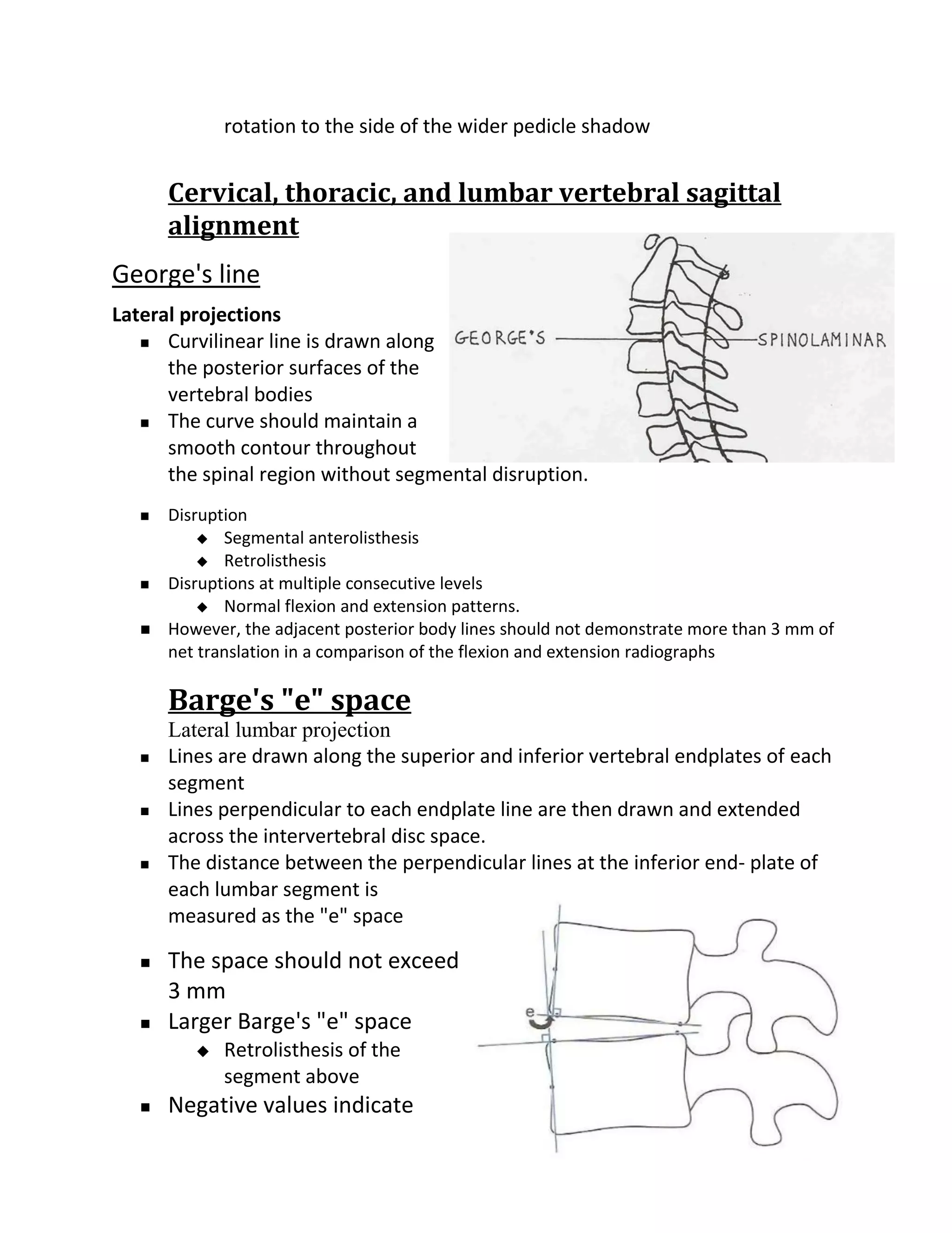rotation to the side of the wider pedicle shadow


       Cervical, thoracic, and lumbar vertebral sagittal
       alignment
George's line
Lateral projections
    Curvilinear line is drawn along

      the posterior surfaces of the
      vertebral bodies
    The curve should maintain a

      smooth contour throughout
      the spinal region without segmental disruption.
      Disruption
            Segmental anterolisthesis
            Retrolisthesis
      Disruptions at multiple consecutive levels
            Normal flexion and extension patterns.
      However, the adjacent posterior body lines should not demonstrate more than 3 mm of
       net translation in a comparison of the flexion and extension radiographs

       Barge's "e" space
       Lateral lumbar projection
      Lines are drawn along the superior and inferior vertebral endplates of each
       segment
      Lines perpendicular to each endplate line are then drawn and extended
       across the intervertebral disc space.
      The distance between the perpendicular lines at the inferior end- plate of
       each lumbar segment is
       measured as the "e" space

      The space should not exceed
       3 mm
      Larger Barge's "e" space
             Retrolisthesis of the
              segment above
      Negative values indicate
 