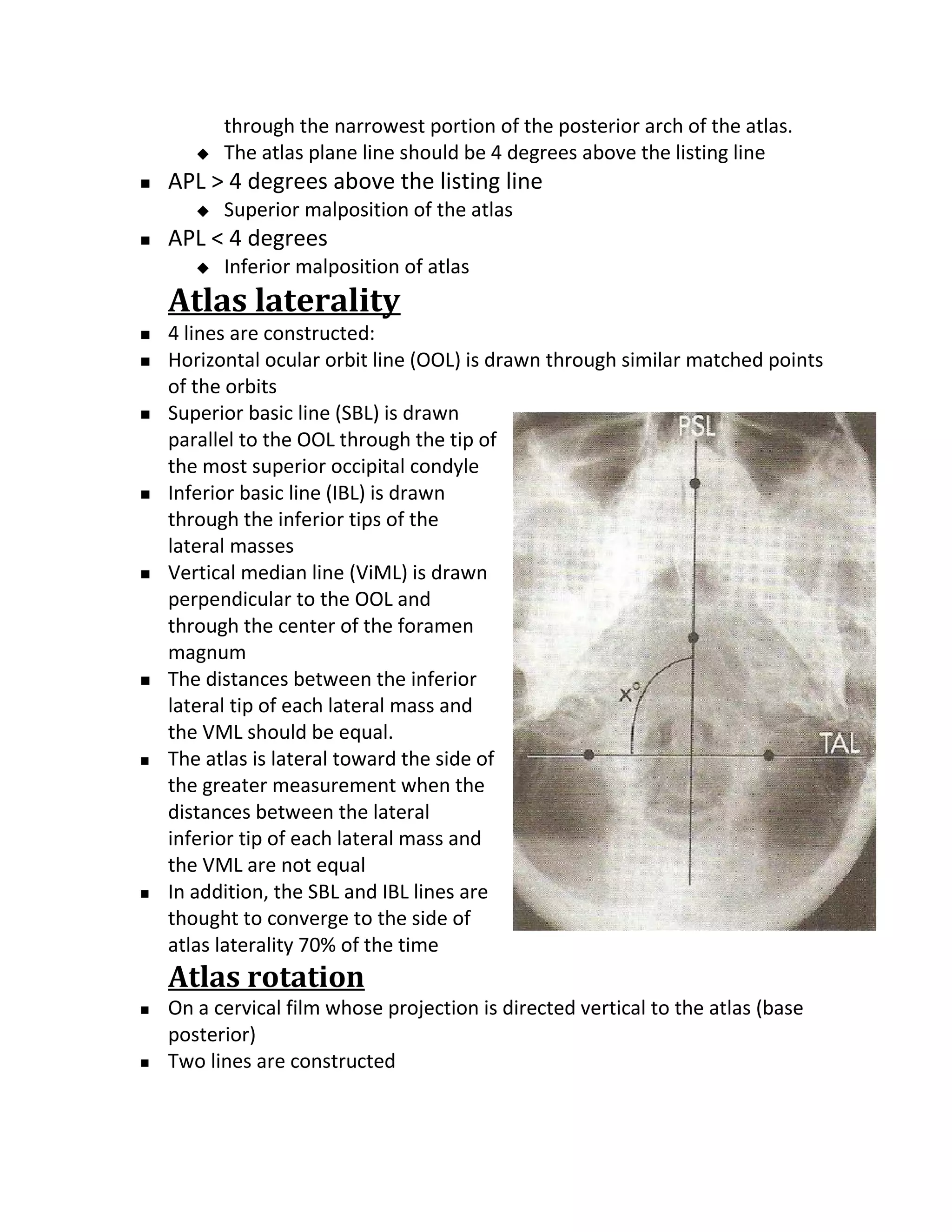 through the narrowest portion of the posterior arch of the atlas.
          The atlas plane line should be 4 degrees above the listing line
   APL > 4 degrees above the listing line
          Superior malposition of the atlas
   APL < 4 degrees
          Inferior malposition of atlas
    Atlas laterality
   4 lines are constructed:
   Horizontal ocular orbit line (OOL) is drawn through similar matched points
    of the orbits
   Superior basic line (SBL) is drawn
    parallel to the OOL through the tip of
    the most superior occipital condyle
   Inferior basic line (IBL) is drawn
    through the inferior tips of the
    lateral masses
   Vertical median line (ViML) is drawn
    perpendicular to the OOL and
    through the center of the foramen
    magnum
   The distances between the inferior
    lateral tip of each lateral mass and
    the VML should be equal.
   The atlas is lateral toward the side of
    the greater measurement when the
    distances between the lateral
    inferior tip of each lateral mass and
    the VML are not equal
   In addition, the SBL and IBL lines are
    thought to converge to the side of
    atlas laterality 70% of the time
    Atlas rotation
   On a cervical film whose projection is directed vertical to the atlas (base
    posterior)
   Two lines are constructed
 
