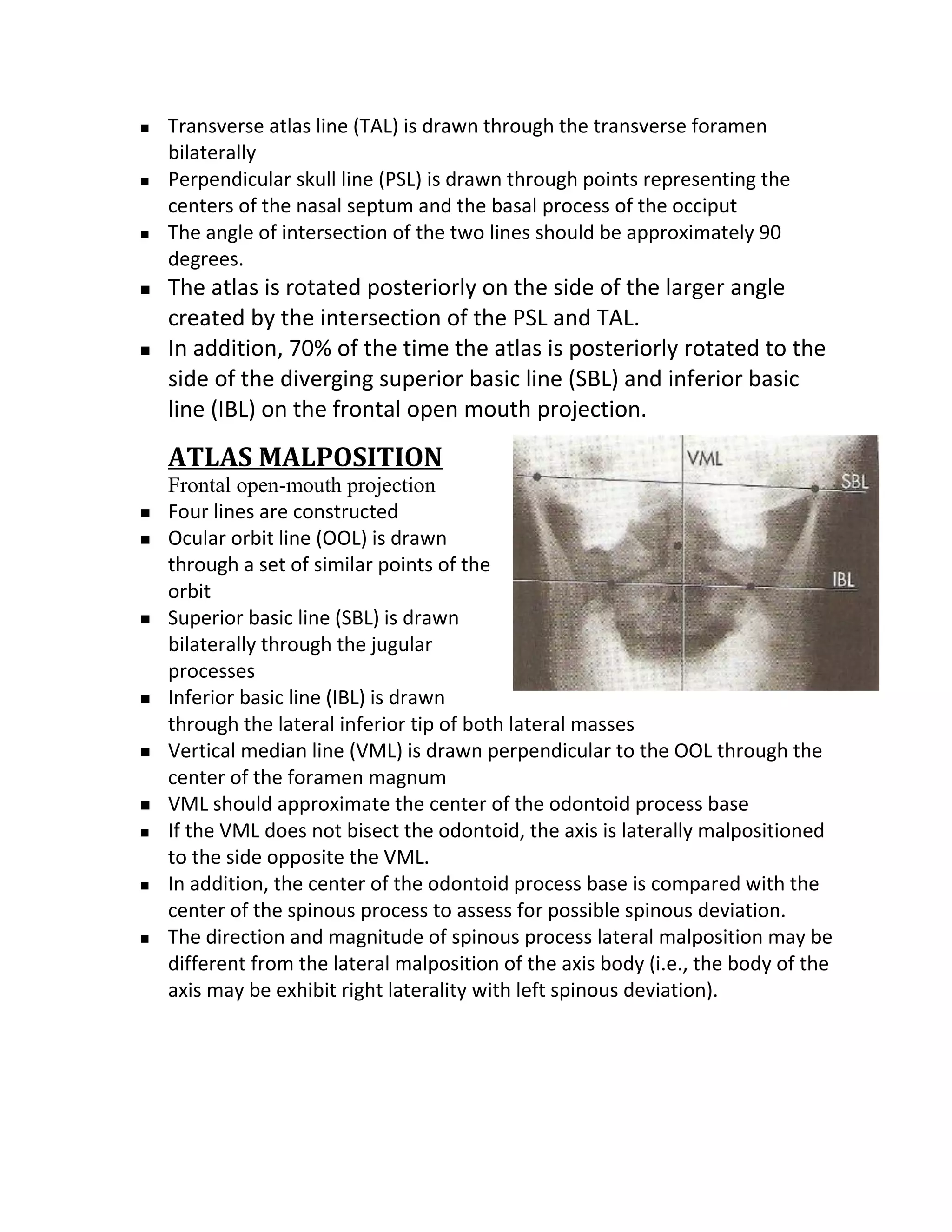    Transverse atlas line (TAL) is drawn through the transverse foramen
    bilaterally
   Perpendicular skull line (PSL) is drawn through points representing the
    centers of the nasal septum and the basal process of the occiput
   The angle of intersection of the two lines should be approximately 90
    degrees.
   The atlas is rotated posteriorly on the side of the larger angle
    created by the intersection of the PSL and TAL.
   In addition, 70% of the time the atlas is posteriorly rotated to the
    side of the diverging superior basic line (SBL) and inferior basic
    line (IBL) on the frontal open mouth projection.
    ATLAS MALPOSITION
    Frontal open-mouth projection
   Four lines are constructed
   Ocular orbit line (OOL) is drawn
    through a set of similar points of the
    orbit
   Superior basic line (SBL) is drawn
    bilaterally through the jugular
    processes
   Inferior basic line (IBL) is drawn
    through the lateral inferior tip of both lateral masses
   Vertical median line (VML) is drawn perpendicular to the OOL through the
    center of the foramen magnum
   VML should approximate the center of the odontoid process base
   If the VML does not bisect the odontoid, the axis is laterally malpositioned
    to the side opposite the VML.
   In addition, the center of the odontoid process base is compared with the
    center of the spinous process to assess for possible spinous deviation.
   The direction and magnitude of spinous process lateral malposition may be
    different from the lateral malposition of the axis body (i.e., the body of the
    axis may be exhibit right laterality with left spinous deviation).
 