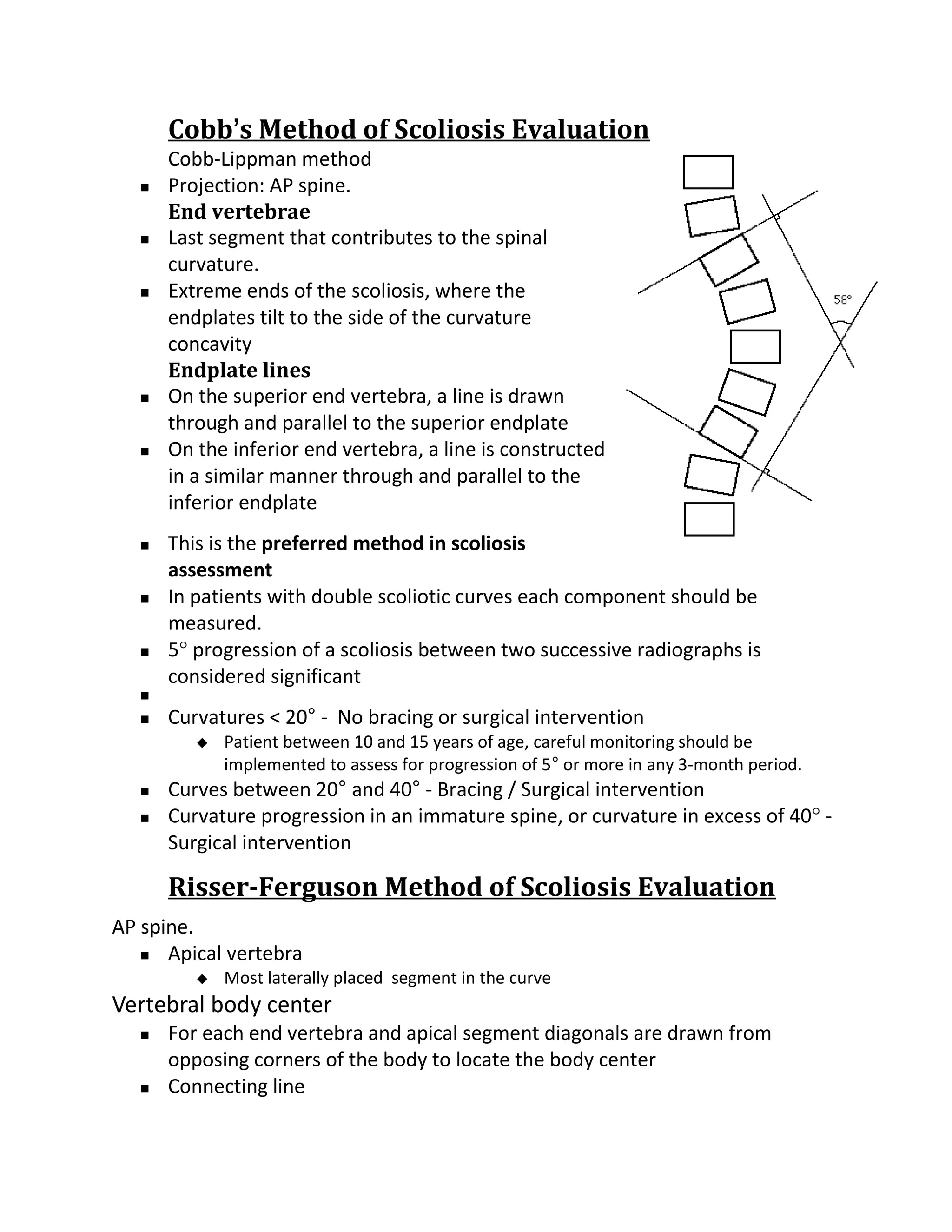Cobb’s Method of Scoliosis Evaluation
      Cobb-Lippman method
     Projection: AP spine.
      End vertebrae
     Last segment that contributes to the spinal
      curvature.
     Extreme ends of the scoliosis, where the
      endplates tilt to the side of the curvature
      concavity
      Endplate lines
     On the superior end vertebra, a line is drawn
      through and parallel to the superior endplate
     On the inferior end vertebra, a line is constructed
      in a similar manner through and parallel to the
      inferior endplate
     This is the preferred method in scoliosis
      assessment
     In patients with double scoliotic curves each component should be
      measured.
     5° progression of a scoliosis between two successive radiographs is
      considered significant
  
     Curvatures < 20° - No bracing or surgical intervention
            Patient between 10 and 15 years of age, careful monitoring should be
             implemented to assess for progression of 5° or more in any 3-month period.
     Curves between 20° and 40° - Bracing / Surgical intervention
     Curvature progression in an immature spine, or curvature in excess of 40° -
      Surgical intervention

      Risser-Ferguson Method of Scoliosis Evaluation
AP spine.
    Apical vertebra
            Most laterally placed segment in the curve
Vertebral body center
     For each end vertebra and apical segment diagonals are drawn from
      opposing corners of the body to locate the body center
     Connecting line
 