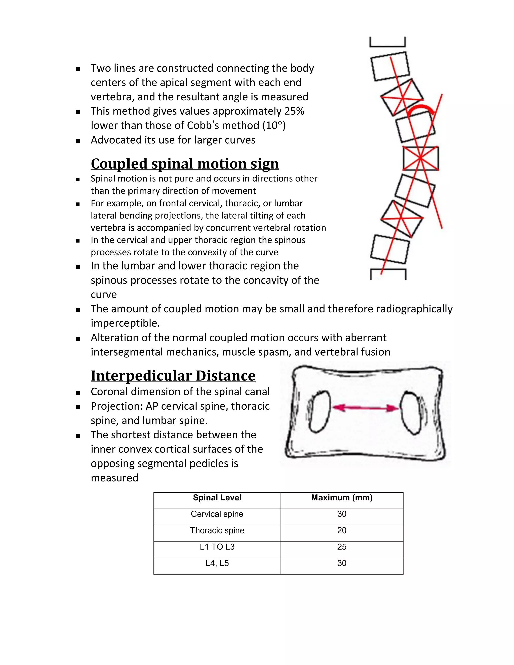    Two lines are constructed connecting the body
    centers of the apical segment with each end
    vertebra, and the resultant angle is measured
   This method gives values approximately 25%
    lower than those of Cobb’s method (10°)
   Advocated its use for larger curves

    Coupled spinal motion sign
   Spinal motion is not pure and occurs in directions other
    than the primary direction of movement
   For example, on frontal cervical, thoracic, or lumbar
    lateral bending projections, the lateral tilting of each
    vertebra is accompanied by concurrent vertebral rotation
   In the cervical and upper thoracic region the spinous
    processes rotate to the convexity of the curve
   In the lumbar and lower thoracic region the
    spinous processes rotate to the concavity of the
    curve
   The amount of coupled motion may be small and therefore radiographically
    imperceptible.
   Alteration of the normal coupled motion occurs with aberrant
    intersegmental mechanics, muscle spasm, and vertebral fusion

    Interpedicular Distance
   Coronal dimension of the spinal canal
   Projection: AP cervical spine, thoracic
    spine, and lumbar spine.
   The shortest distance between the
    inner convex cortical surfaces of the
    opposing segmental pedicles is
    measured
                            Spinal Level                Maximum (mm)
                           Cervical spine                      30
                           Thoracic spine                      20
                             L1 TO L3                          25
                               L4, L5                          30
 