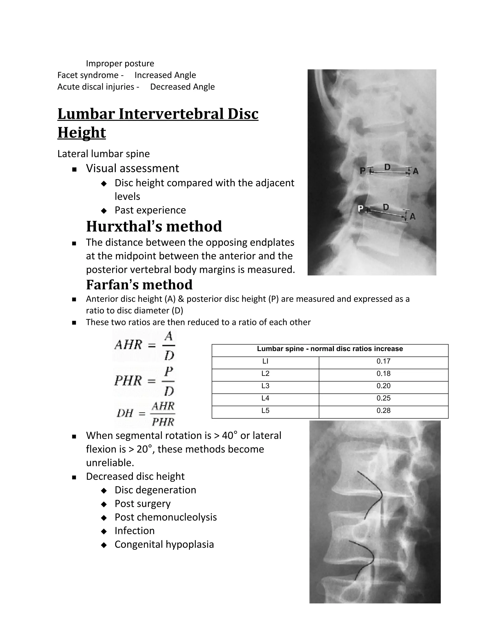 Improper posture
Facet syndrome - Increased Angle
Acute discal injuries - Decreased Angle


Lumbar Intervertebral Disc
Height
Lateral lumbar spine
      Visual assessment
             Disc height compared with the adjacent
              levels
             Past experience
       Hurxthal’s method
      The distance between the opposing endplates
       at the midpoint between the anterior and the
       posterior vertebral body margins is measured.
       Farfan’s method
      Anterior disc height (A) & posterior disc height (P) are measured and expressed as a
       ratio to disc diameter (D)
      These two ratios are then reduced to a ratio of each other

                                                   Lumbar spine - normal disc ratios increase
                                                    LI                               0.17
                                                    L2                               0.18
                                                    L3                               0.20
                                                    L4                               0.25
                                                    L5                               0.28


      When segmental rotation is > 40° or lateral
       flexion is > 20°, these methods become
       unreliable.
      Decreased disc height
            Disc degeneration
            Post surgery
            Post chemonucleolysis
            Infection
            Congenital hypoplasia
 