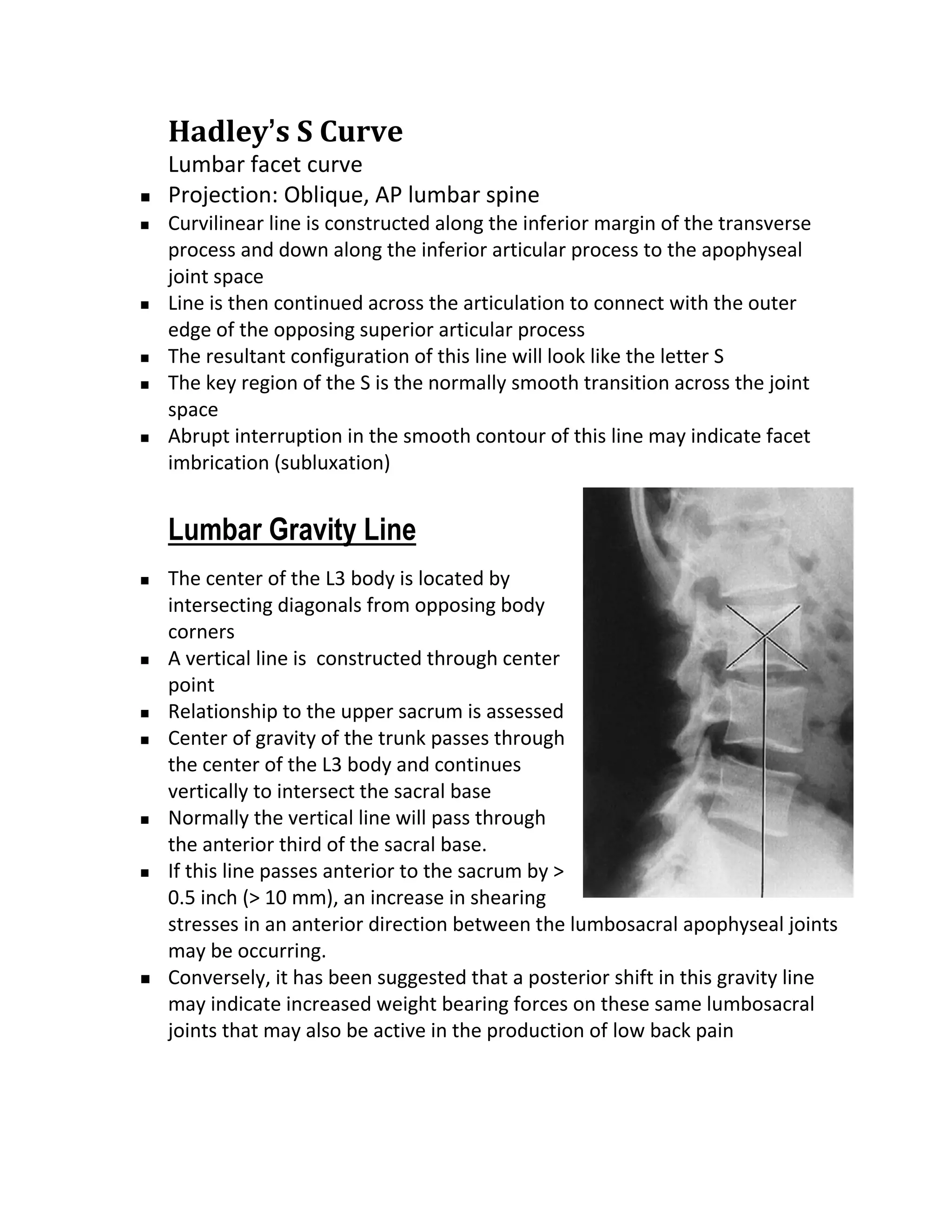 Hadley’s S Curve
    Lumbar facet curve
   Projection: Oblique, AP lumbar spine
   Curvilinear line is constructed along the inferior margin of the transverse
    process and down along the inferior articular process to the apophyseal
    joint space
   Line is then continued across the articulation to connect with the outer
    edge of the opposing superior articular process
   The resultant configuration of this line will look like the letter S
   The key region of the S is the normally smooth transition across the joint
    space
   Abrupt interruption in the smooth contour of this line may indicate facet
    imbrication (subluxation)


    Lumbar Gravity Line
   The center of the L3 body is located by
    intersecting diagonals from opposing body
    corners
   A vertical line is constructed through center
    point
   Relationship to the upper sacrum is assessed
   Center of gravity of the trunk passes through
    the center of the L3 body and continues
    vertically to intersect the sacral base
   Normally the vertical line will pass through
    the anterior third of the sacral base.
   If this line passes anterior to the sacrum by >
    0.5 inch (> 10 mm), an increase in shearing
    stresses in an anterior direction between the lumbosacral apophyseal joints
    may be occurring.
   Conversely, it has been suggested that a posterior shift in this gravity line
    may indicate increased weight bearing forces on these same lumbosacral
    joints that may also be active in the production of low back pain
 