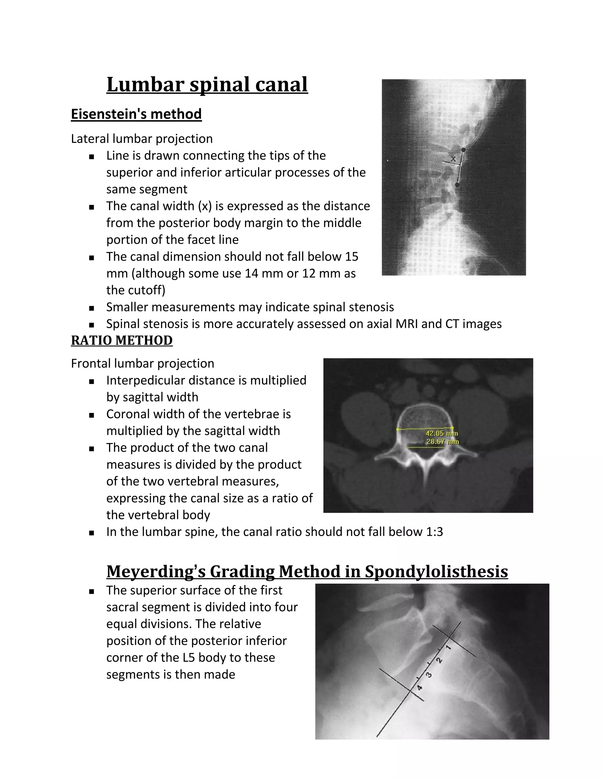 Lumbar spinal canal
Eisenstein's method
Lateral lumbar projection
    Line is drawn connecting the tips of the

      superior and inferior articular processes of the
      same segment
    The canal width (x) is expressed as the distance

      from the posterior body margin to the middle
      portion of the facet line
    The canal dimension should not fall below 15

      mm (although some use 14 mm or 12 mm as
      the cutoff)
    Smaller measurements may indicate spinal stenosis

    Spinal stenosis is more accurately assessed on axial MRI and CT images

RATIO METHOD
Frontal lumbar projection
    Interpedicular distance is multiplied

      by sagittal width
    Coronal width of the vertebrae is

      multiplied by the sagittal width
    The product of the two canal

      measures is divided by the product
      of the two vertebral measures,
      expressing the canal size as a ratio of
      the vertebral body
    In the lumbar spine, the canal ratio should not fall below 1:3




       Meyerding’s Grading Method in Spondylolisthesis
      The superior surface of the first
       sacral segment is divided into four
       equal divisions. The relative
       position of the posterior inferior
       corner of the L5 body to these
       segments is then made
 
