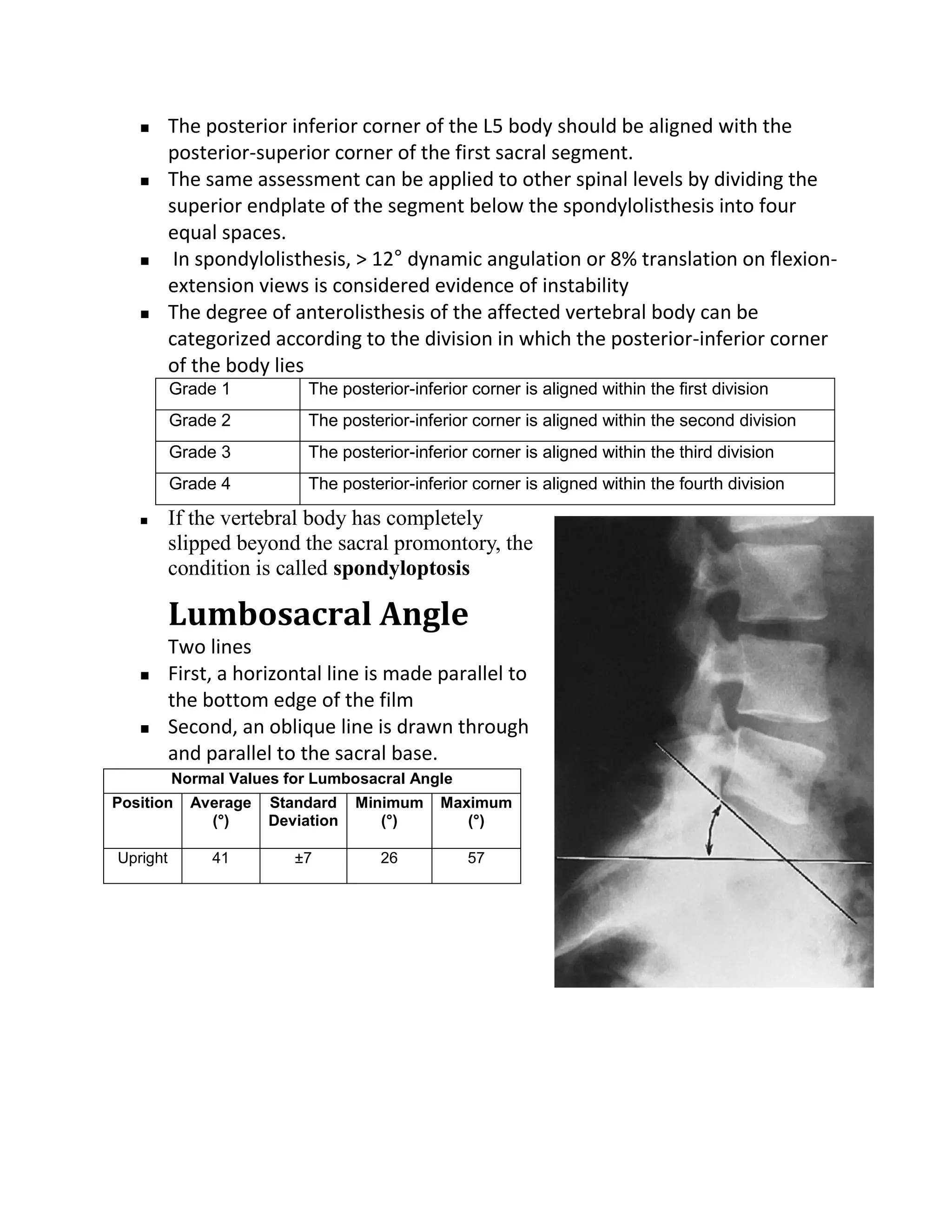       The posterior inferior corner of the L5 body should be aligned with the
          posterior-superior corner of the first sacral segment.
         The same assessment can be applied to other spinal levels by dividing the
          superior endplate of the segment below the spondylolisthesis into four
          equal spaces.
          In spondylolisthesis, > 12° dynamic angulation or 8% translation on flexion-
          extension views is considered evidence of instability
         The degree of anterolisthesis of the affected vertebral body can be
          categorized according to the division in which the posterior-inferior corner
          of the body lies
          Grade 1          The posterior-inferior corner is aligned within the first division
          Grade 2          The posterior-inferior corner is aligned within the second division
          Grade 3          The posterior-inferior corner is aligned within the third division
          Grade 4          The posterior-inferior corner is aligned within the fourth division

         If the vertebral body has completely
          slipped beyond the sacral promontory, the
          condition is called spondyloptosis

          Lumbosacral Angle
          Two lines
         First, a horizontal line is made parallel to
          the bottom edge of the film
         Second, an oblique line is drawn through
          and parallel to the sacral base.
          Normal Values for Lumbosacral Angle
Position    Average   Standard    Minimum    Maximum
              (°)     Deviation      (°)        (°)

Upright        41        ±7          26          57
 