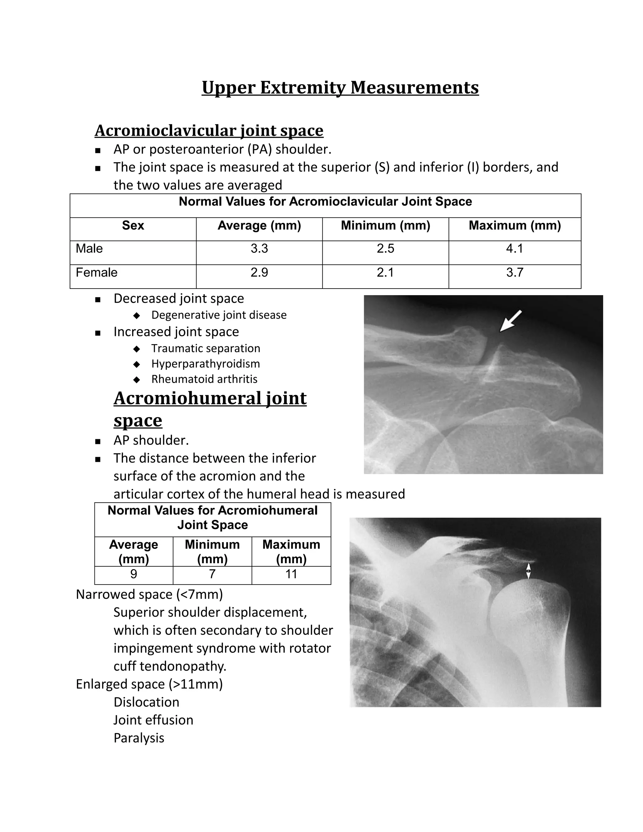 Upper Extremity Measurements

   Acromioclavicular joint space
      AP or posteroanterior (PA) shoulder.
      The joint space is measured at the superior (S) and inferior (I) borders, and
       the two values are averaged
                    Normal Values for Acromioclavicular Joint Space
         Sex               Average (mm)         Minimum (mm)        Maximum (mm)
Male                              3.3               2.5                   4.1
Female                            2.9               2.1                   3.7

      Decreased joint space
              Degenerative joint disease
      Increased joint space
              Traumatic separation
              Hyperparathyroidism
              Rheumatoid arthritis
       Acromiohumeral joint
       space
      AP shoulder.
      The distance between the inferior
       surface of the acromion and the
       articular cortex of the humeral head is measured
       Normal Values for Acromiohumeral
                  Joint Space
       Average       Minimum          Maximum
        (mm)           (mm)            (mm)
          9              7               11
Narrowed space (<7mm)
      Superior shoulder displacement,
      which is often secondary to shoulder
      impingement syndrome with rotator
      cuff tendonopathy.
Enlarged space (>11mm)
      Dislocation
      Joint effusion
      Paralysis
 