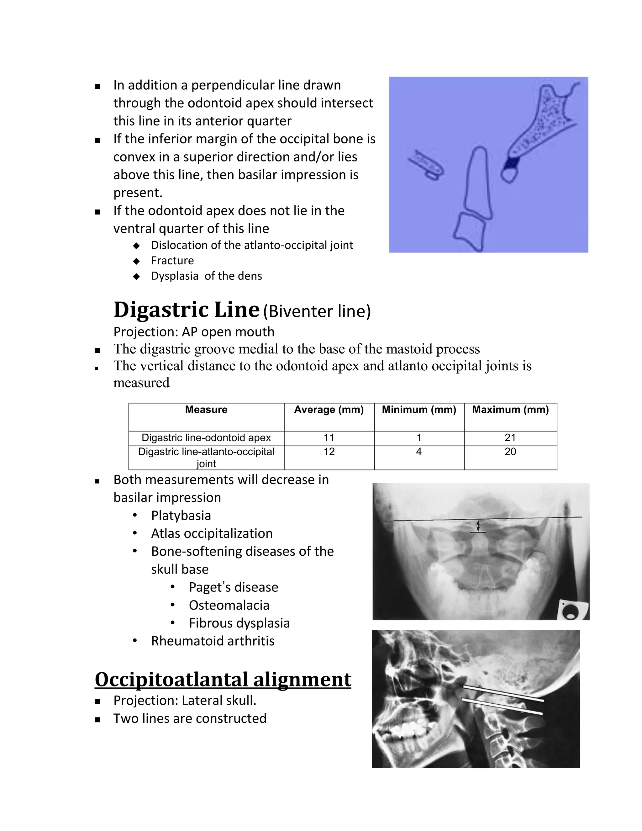    In addition a perpendicular line drawn
    through the odontoid apex should intersect
    this line in its anterior quarter
   If the inferior margin of the occipital bone is
    convex in a superior direction and/or lies
    above this line, then basilar impression is
    present.
   If the odontoid apex does not lie in the
    ventral quarter of this line
          Dislocation of the atlanto-occipital joint
          Fracture
          Dysplasia of the dens

    Digastric Line (Biventer line)
    Projection: AP open mouth
   The digastric groove medial to the base of the mastoid process
   The vertical distance to the odontoid apex and atlanto occipital joints is
    measured
                  Measure                  Average (mm)   Minimum (mm)   Maximum (mm)

        Digastric line-odontoid apex            11             1              21
        Digastric line-atlanto-occipital        12             4              20
                      joint
   Both measurements will decrease in
    basilar impression
       • Platybasia
       • Atlas occipitalization
       • Bone-softening diseases of the
           skull base
              • Paget’s disease
              • Osteomalacia
              • Fibrous dysplasia
       • Rheumatoid arthritis

Occipitoatlantal alignment
   Projection: Lateral skull.
   Two lines are constructed
 