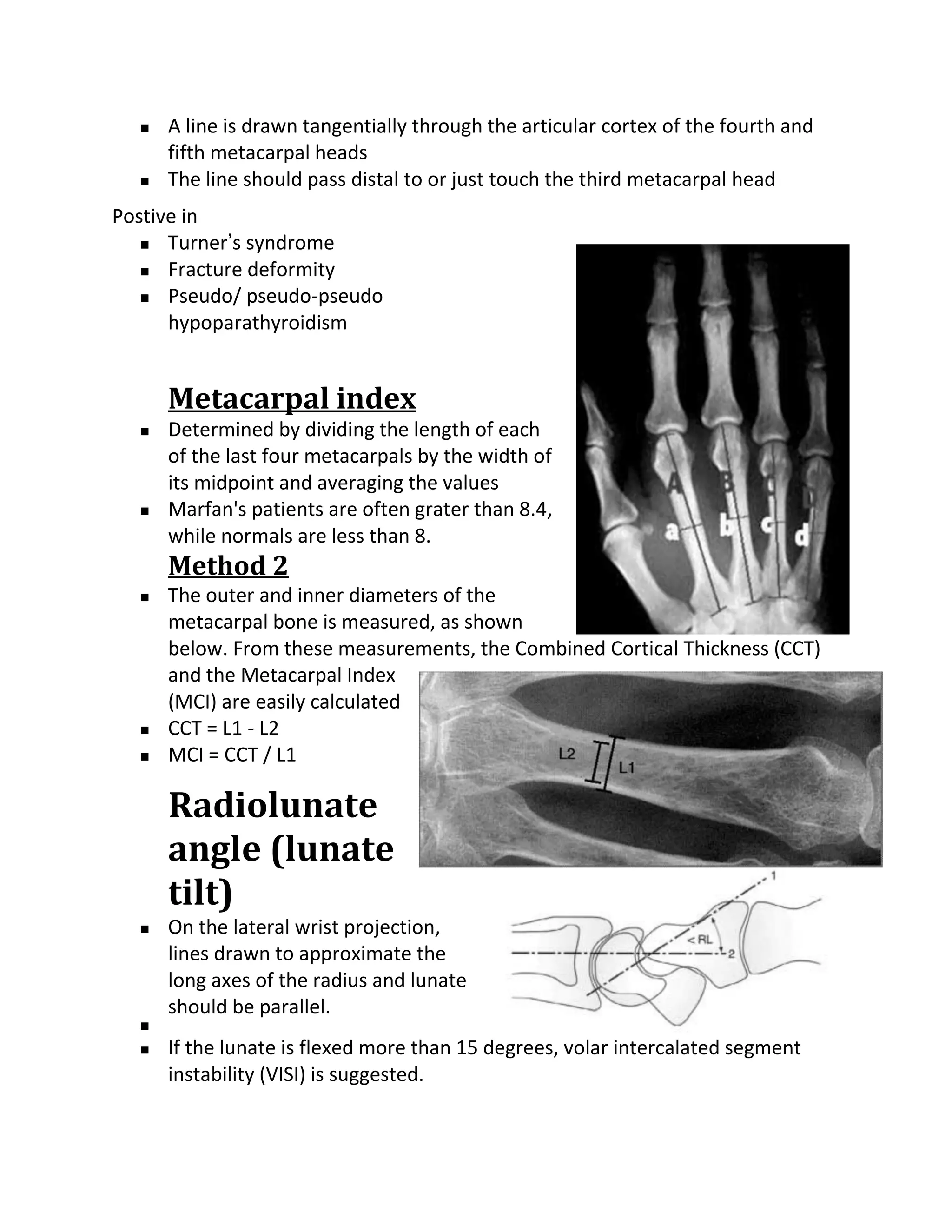    A line is drawn tangentially through the articular cortex of the fourth and
      fifth metacarpal heads
     The line should pass distal to or just touch the third metacarpal head
Postive in
    Turner’s syndrome

    Fracture deformity

    Pseudo/ pseudo-pseudo

      hypoparathyroidism


      Metacarpal index
     Determined by dividing the length of each
      of the last four metacarpals by the width of
      its midpoint and averaging the values
     Marfan's patients are often grater than 8.4,
      while normals are less than 8.
      Method 2
     The outer and inner diameters of the
      metacarpal bone is measured, as shown
      below. From these measurements, the Combined Cortical Thickness (CCT)
      and the Metacarpal Index
      (MCI) are easily calculated
     CCT = L1 - L2
     MCI = CCT / L1

      Radiolunate
      angle (lunate
      tilt)
     On the lateral wrist projection,
      lines drawn to approximate the
      long axes of the radius and lunate
      should be parallel.
  
     If the lunate is flexed more than 15 degrees, volar intercalated segment
      instability (VISI) is suggested.
 