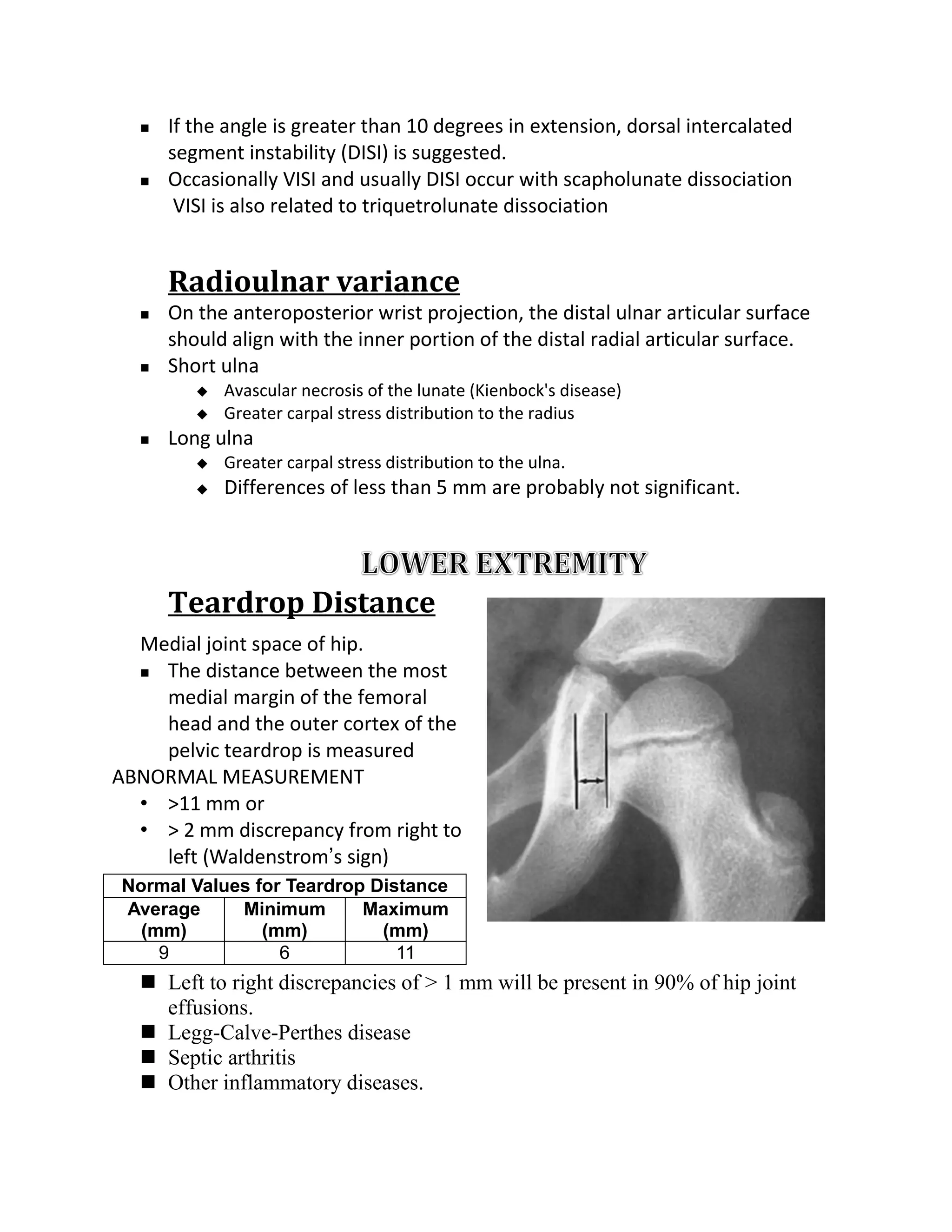    If the angle is greater than 10 degrees in extension, dorsal intercalated
      segment instability (DISI) is suggested.
     Occasionally VISI and usually DISI occur with scapholunate dissociation
       VISI is also related to triquetrolunate dissociation


      Radioulnar variance
     On the anteroposterior wrist projection, the distal ulnar articular surface
      should align with the inner portion of the distal radial articular surface.
     Short ulna
            Avascular necrosis of the lunate (Kienbock's disease)
            Greater carpal stress distribution to the radius
     Long ulna
            Greater carpal stress distribution to the ulna.
            Differences of less than 5 mm are probably not significant.




      Teardrop Distance
  Medial joint space of hip.
   The distance between the most

    medial margin of the femoral
    head and the outer cortex of the
    pelvic teardrop is measured
ABNORMAL MEASUREMENT
  • >11 mm or
  • > 2 mm discrepancy from right to
    left (Waldenstrom’s sign)
Normal Values for Teardrop Distance
Average     Minimum       Maximum
  (mm)         (mm)         (mm)
    9            6            11
   Left to right discrepancies of > 1 mm will be present in 90% of hip joint
    effusions.
   Legg-Calve-Perthes disease
   Septic arthritis
   Other inflammatory diseases.
 